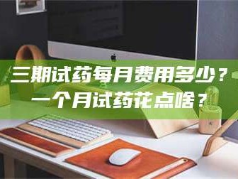鞍山三期试药每月费用多少？一个月试药花点啥？