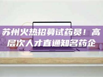 鞍山苏州火热招募试药员！高层次人才直通知名药企