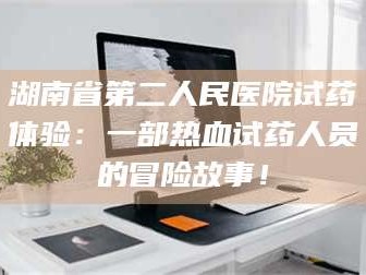 鞍山湖南省第二人民医院试药体验：一部热血试药人员的冒险故事！