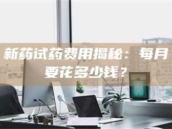 鞍山新药试药费用揭秘：每月要花多少钱？