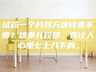 鞍山试药一个月四万块钱贵不贵？这事儿哎呀，真让人心里七上八下的。