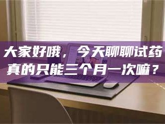 鞍山大家好哦，今天聊聊试药真的只能三个月一次嘛？