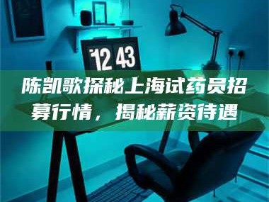鞍山陈凯歌探秘上海试药员招募行情，揭秘薪资待遇