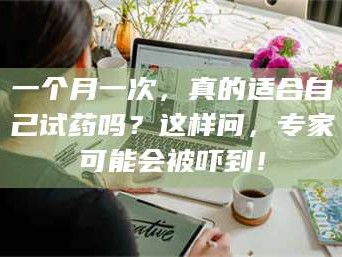 鞍山一个月一次，真的适合自己试药吗？这样问，专家可能会被吓到！