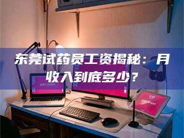 鞍山东莞试药员工资揭秘：月收入到底多少？