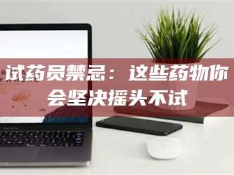 鞍山试药员禁忌：这些药物你会坚决摇头不试