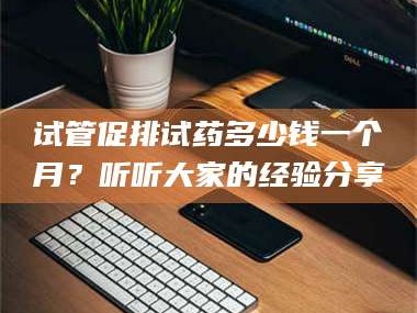 鞍山试管促排试药多少钱一个月？听听大家的经验分享