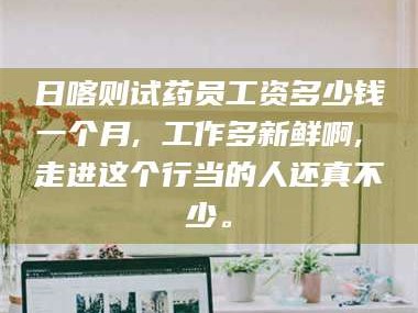 鞍山日喀则试药员工资多少钱一个月, 工作多新鲜啊, 走进这个行当的人还真不少。
