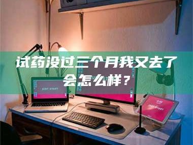 鞍山试药没过三个月我又去了会怎么样？