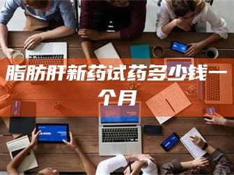 鞍山脂肪肝新药试药多少钱一个月