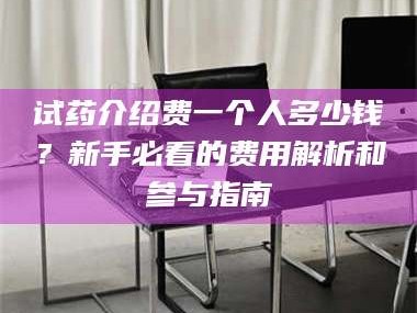 鞍山试药介绍费一个人多少钱？新手必看的费用解析和参与指南
