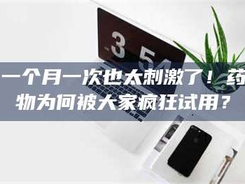 鞍山一个月一次也太刺激了！药物为何被大家疯狂试用？