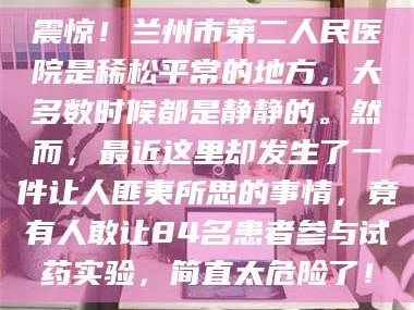 鞍山震惊！兰州市第二人民医院是稀松平常的地方，大多数时候都是静静的。然而，最近这里却发生了一件让人匪夷所思的事情，竟有人敢让84名患者参与试药实验，简直太危险了！