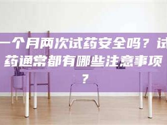 鞍山一个月两次试药安全吗？试药通常都有哪些注意事项？