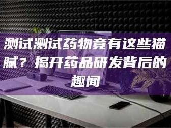 鞍山测试测试药物竟有这些猫腻？揭开药品研发背后的趣闻
