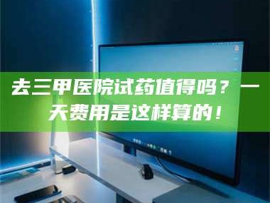 鞍山去三甲医院试药值得吗？一天费用是这样算的！