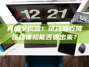 鞍山真相全揭露！试药员吃降压药体检能否查出来？