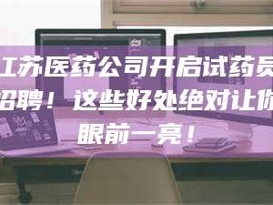 鞍山江苏医药公司开启试药员招聘！这些好处绝对让你眼前一亮！
