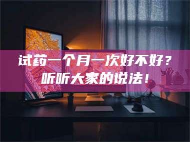 鞍山试药一个月一次好不好？听听大家的说法！