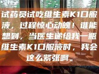鞍山试药员试吃维生素K1口服液，过程惊心动魄！谁能想到，当医生递给我一瓶维生素K1口服液时，我会这么紧张啊。