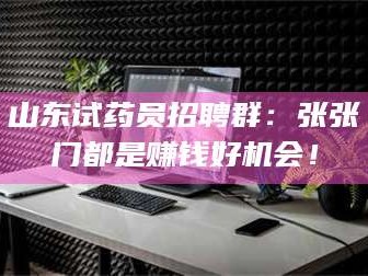 鞍山山东试药员招聘群：张张门都是赚钱好机会！