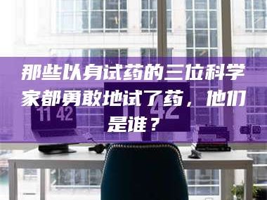 鞍山那些以身试药的三位科学家都勇敢地试了药，他们是谁？