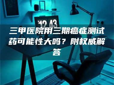 鞍山三甲医院用三期***测试药可能性大吗？附权威解答