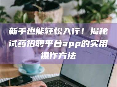 鞍山新手也能轻松入行！揭秘试药招聘平台app的实用操作方法