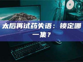 鞍山太后再试药失语：锁定哪一集？