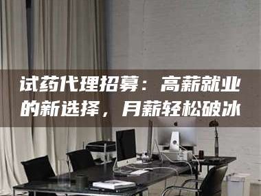 鞍山试药代理招募：高薪就业的新选择，月薪轻松破冰