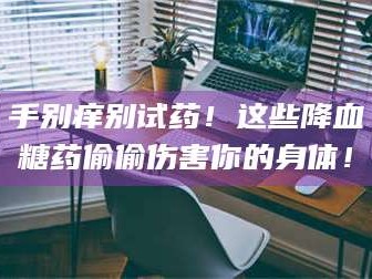 鞍山手别痒别试药！这些降血糖药偷偷伤害你的身体！