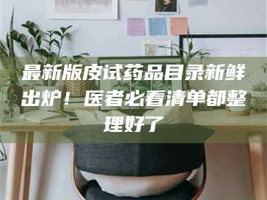 鞍山最新版皮试药品目录新鲜出炉！医者必看清单都整理好了