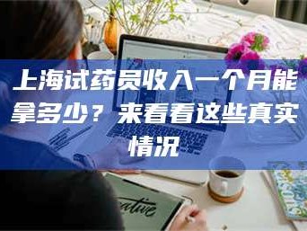 鞍山上海试药员收入一个月能拿多少？来看看这些真实情况
