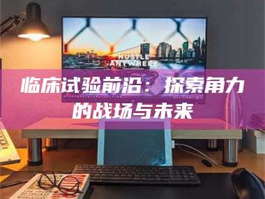 鞍山临床试验前沿：探索角力的战场与未来