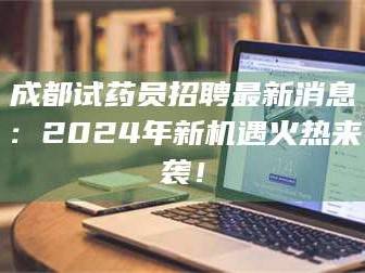 鞍山成都试药员招聘最新消息：2024年新机遇火热来袭！