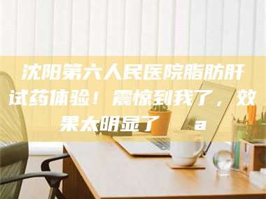 鞍山沈阳第六人民医院脂肪肝试药体验！震惊到我了，效果太明显了💪