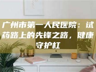 鞍山广州市第一人民医院：试药路上的先锋之路，健康守护杠