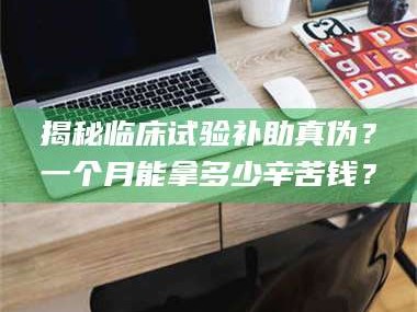 鞍山揭秘临床试验补助真伪？一个月能拿多少辛苦钱？