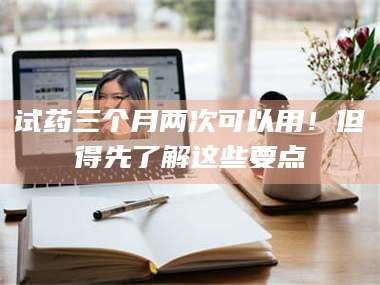 鞍山试药三个月两次可以用！但得先了解这些要点