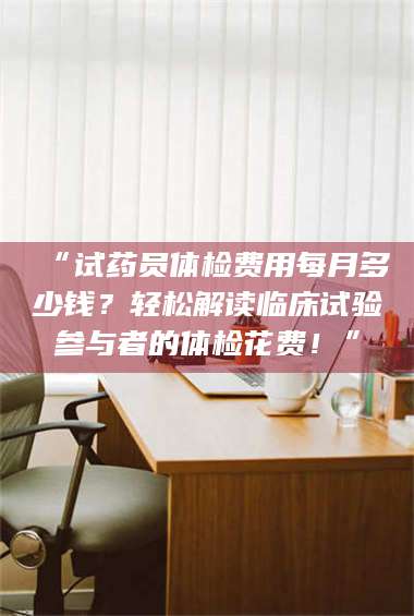 鞍山“试药员体检费用每月多少钱？轻松解读临床试验参与者的体检花费！” 第1张