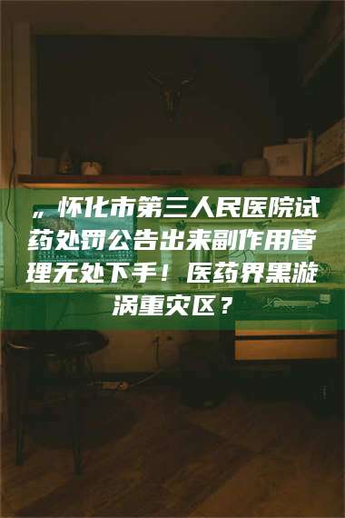 鞍山„怀化市第三人民医院试药处罚公告出来副作用管理无处下手！医药界黑漩涡重灾区？ 第1张