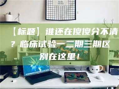 鞍山【标题】谁还在傻傻分不清？临床试验一二期三期区别在这里！ 第1张