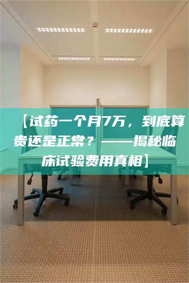 鞍山【试药一个月7万，到底算贵还是正常？——揭秘临床试验费用真相】 第1张