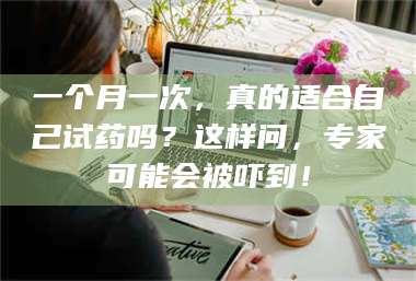 鞍山一个月一次,真的适合自己试药吗?这样问,专家可能会被吓到! 第1张 鞍山一个月一次,真的适合自己试药吗?这样问,专家可能会被吓到! 第1张