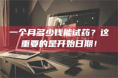 鞍山一个月多少钱能试药？这重要的是开始日期！ 第1张