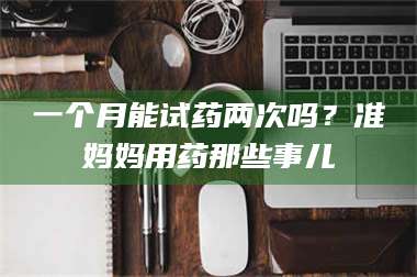 鞍山一个月能试药两次吗？准妈妈用药那些事儿 第1张