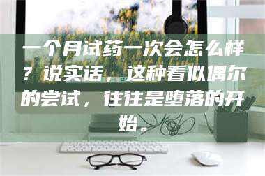 鞍山一个月试药一次会怎么样？说实话，这种看似偶尔的尝试，往往是堕落的开始。 第1张