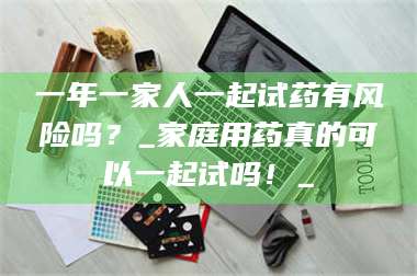 鞍山一年一家人一起试药有风险吗？_家庭用药真的可以一起试吗！_ 第1张