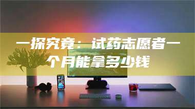 鞍山一探究竟：试药志愿者一个月能拿多少钱 第1张