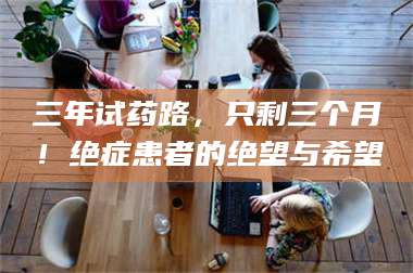 鞍山三年试药路，只剩三个月！绝症患者的绝望与希望 第1张